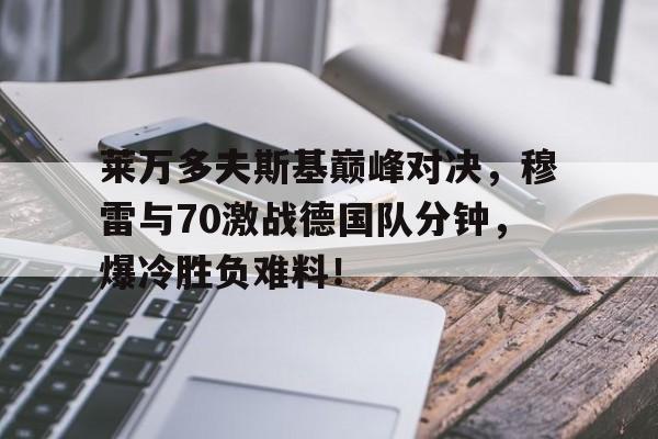 关于莱万多夫斯基巅峰对决,穆雷与70激战德国队分钟,爆冷胜负难料!的信息 关于莱万多夫斯基巅峰对决,穆雷与70激战德国队分钟,爆冷胜负难料!的信息
